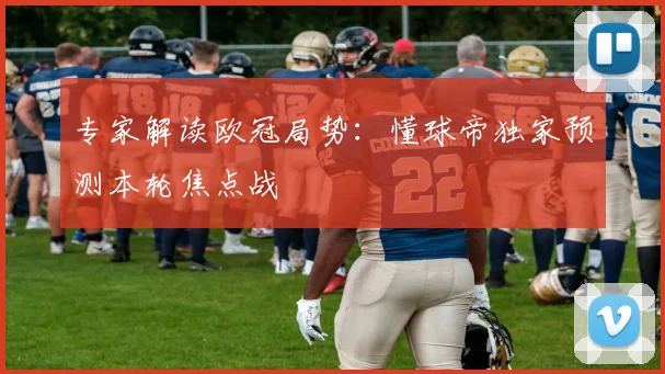 专家解读欧冠局势：懂球帝独家预测本轮焦点战