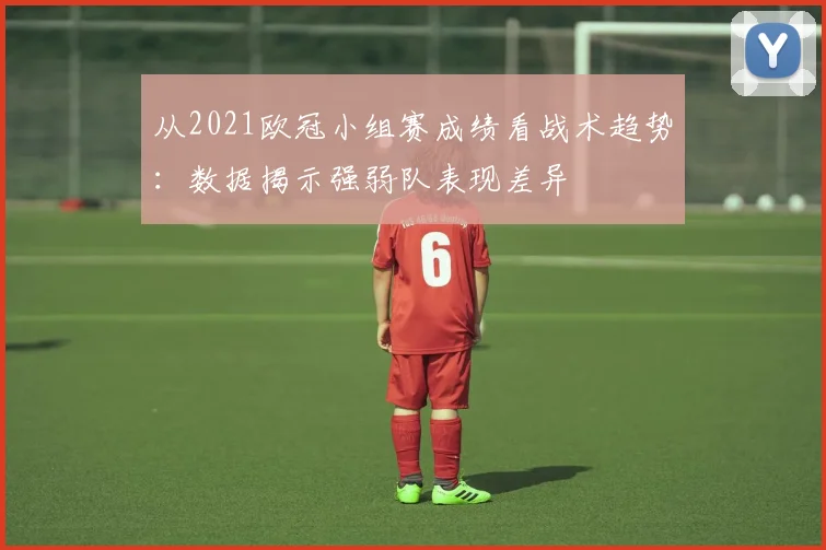 从2021欧冠小组赛成绩看战术趋势：数据揭示强弱队表现差异