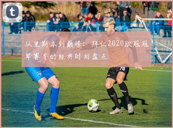 从里斯本到巅峰：拜仁2020欧冠冠军赛季的经典时刻盘点