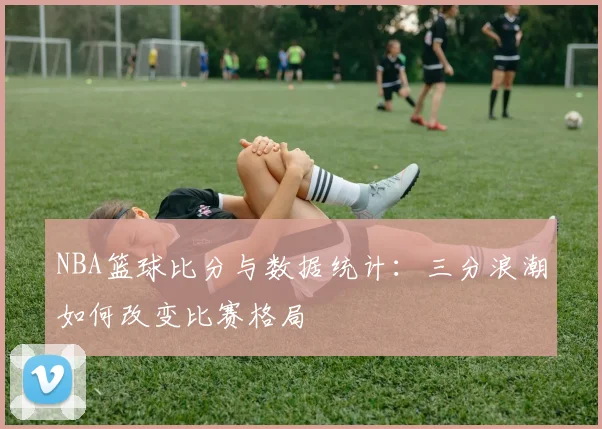NBA篮球比分与数据统计：三分浪潮如何改变比赛格局