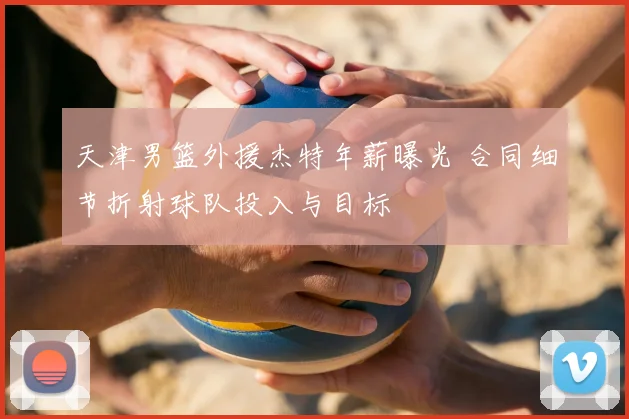 天津男篮外援杰特年薪曝光 合同细节折射球队投入与目标