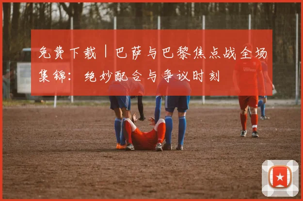 免费下载|巴萨与巴黎焦点战全场集锦:绝妙配合与争议时刻