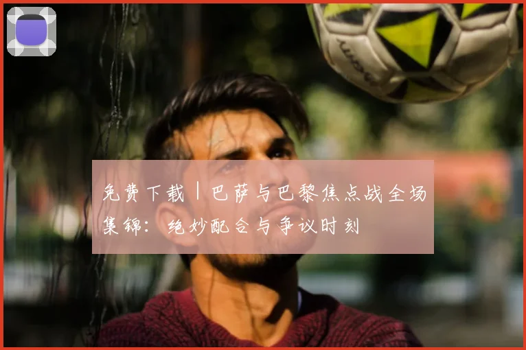 免费下载｜巴萨与巴黎焦点战全场集锦：绝妙配合与争议时刻