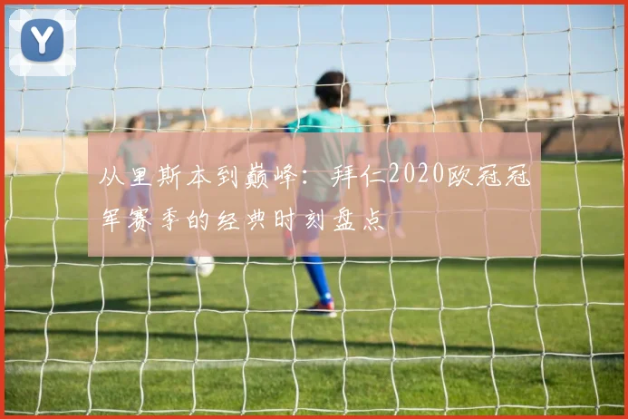 从里斯本到巅峰：拜仁2020欧冠冠军赛季的经典时刻盘点