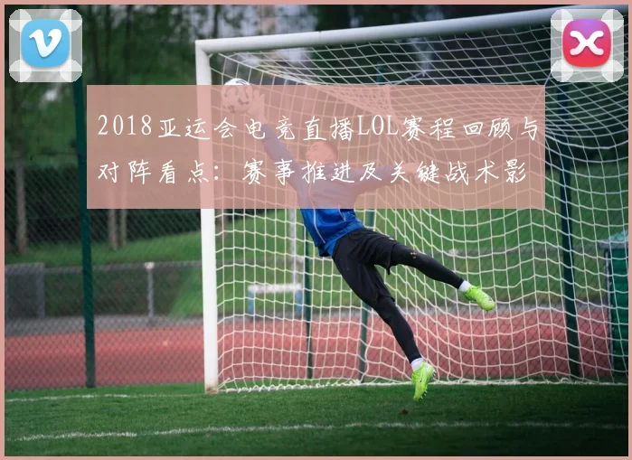 2018亚运会电竞直播LOL赛程回顾与对阵看点：赛事推进及关键战术影响