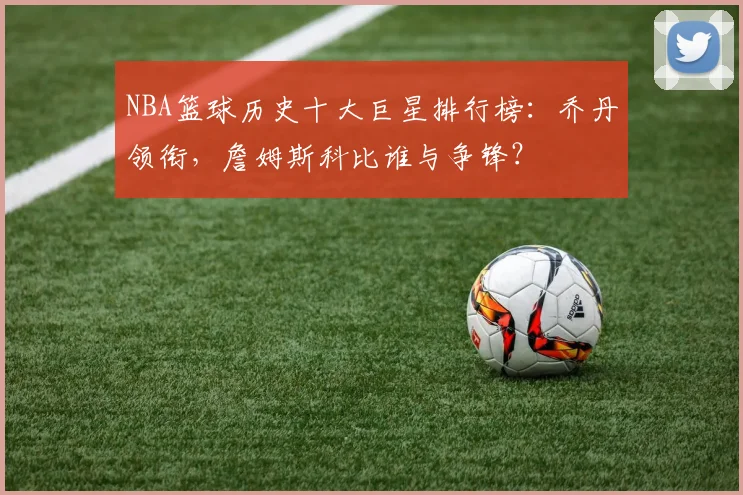 NBA篮球历史十大巨星排行榜：乔丹领衔，詹姆斯科比谁与争锋？