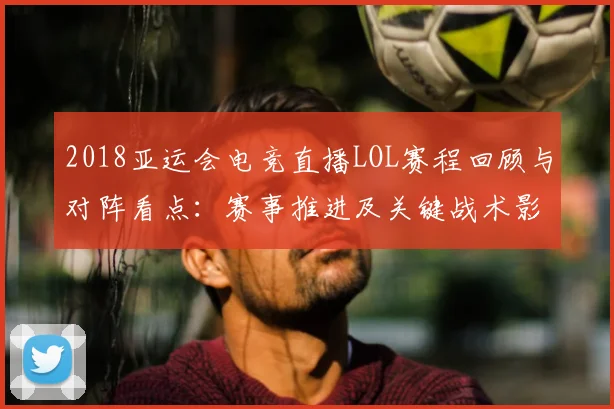 2018亚运会电竞直播LOL赛程回顾与对阵看点：赛事推进及关键战术影响