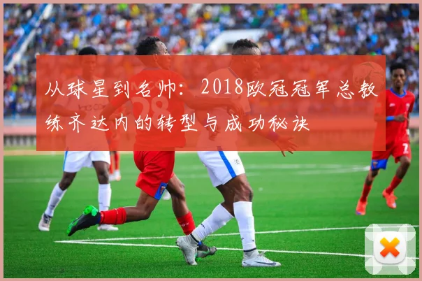 从球星到名帅:2018欧冠冠军总教练齐达内的转型与成功秘诀