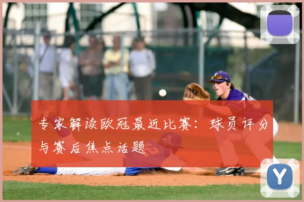 专家解读欧冠最近比赛：球员评分与赛后焦点话题