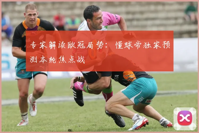 专家解读欧冠局势：懂球帝独家预测本轮焦点战
