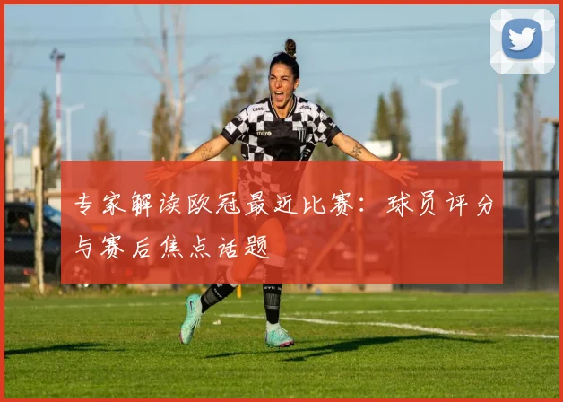 专家解读欧冠最近比赛：球员评分与赛后焦点话题